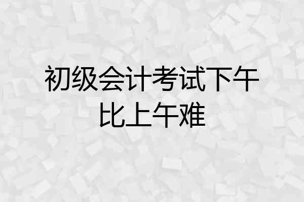 初级会计考试下午比上午难