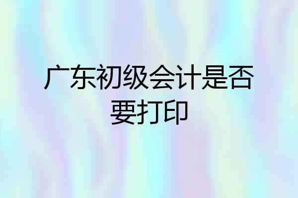 广东初级会计是否要打印