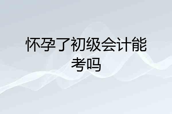 怀孕了初级会计能考吗