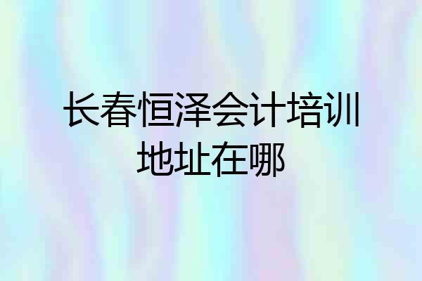 长春恒泽会计培训地址在哪