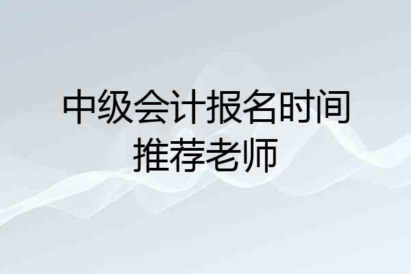 中级会计报名时间推荐老师