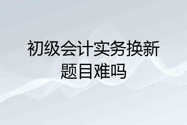 初级会计实务换新题目难吗