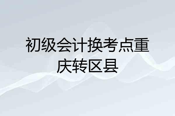 初级会计换考点重庆转区县