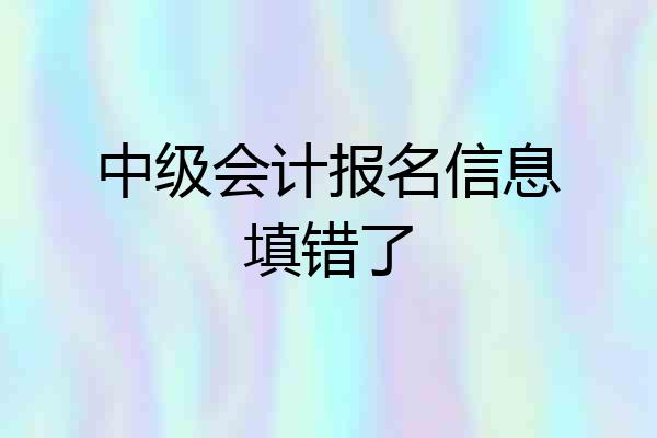 中级会计报名信息填错了