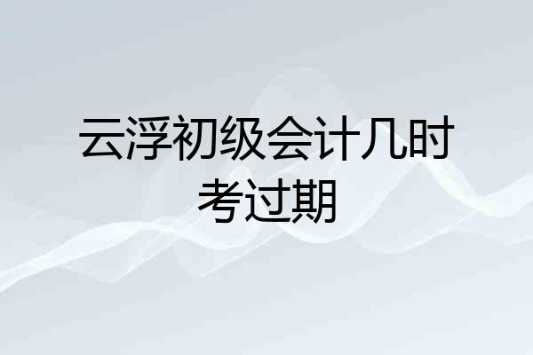 云浮初级会计几时考过期