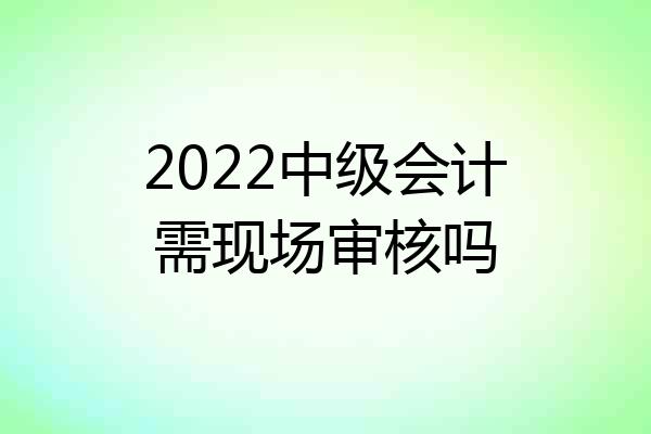 2022中级会计需现场审核吗