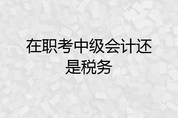 在职考中级会计还是税务