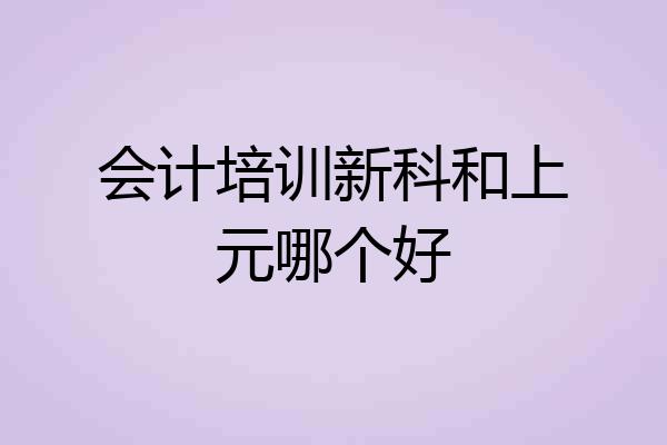 会计培训新科和上元哪个好
