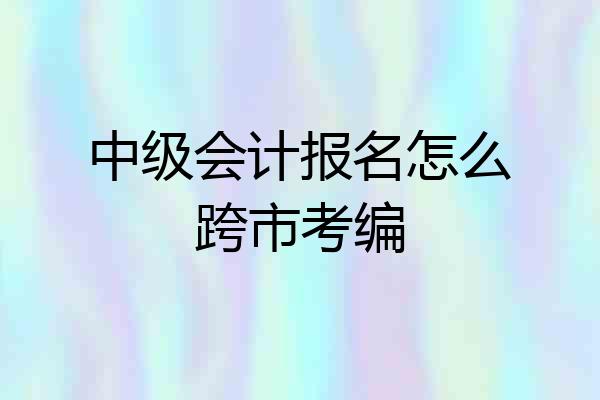 中级会计报名怎么跨市考编