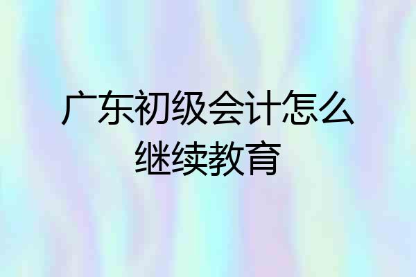 广东初级会计怎么继续教育