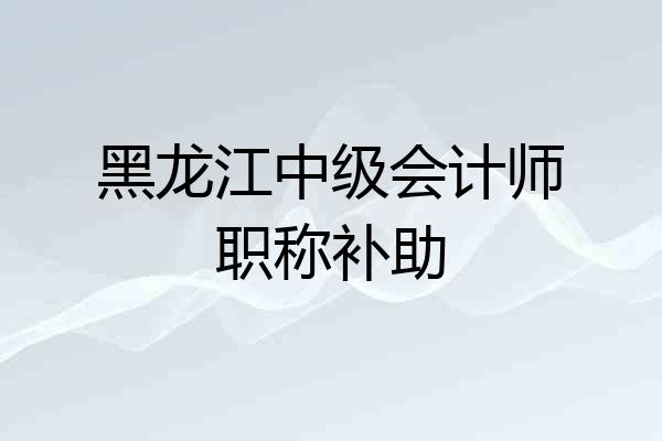 黑龙江中级会计师职称补助