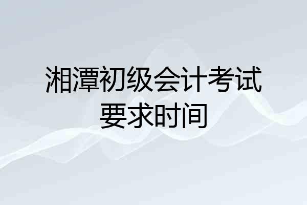湘潭初级会计考试要求时间