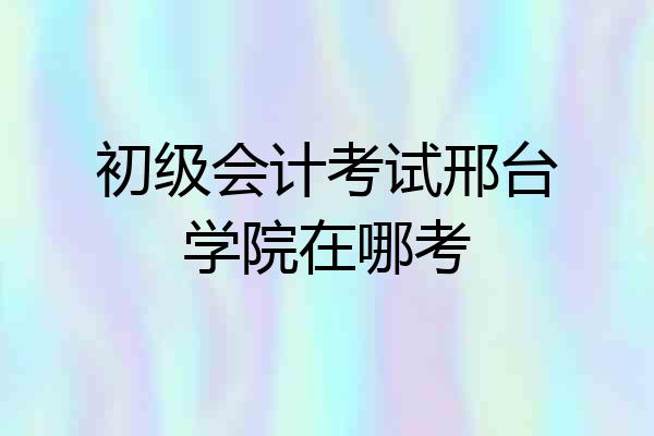 初级会计考试邢台学院在哪考