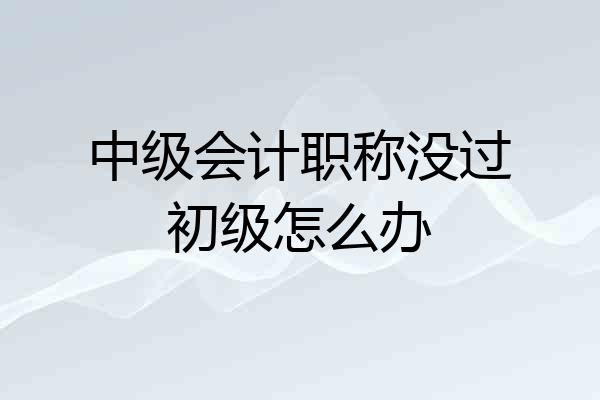 中级会计职称没过初级怎么办