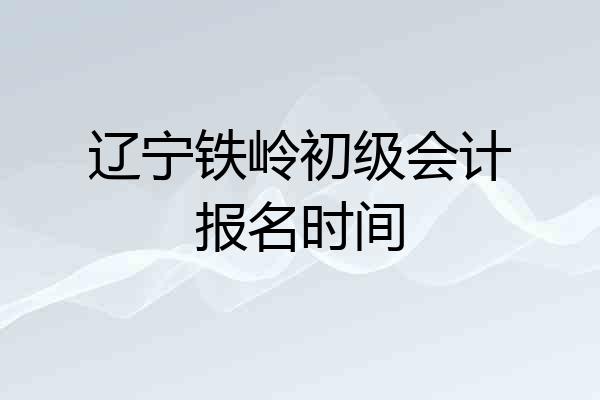 辽宁铁岭初级会计报名时间