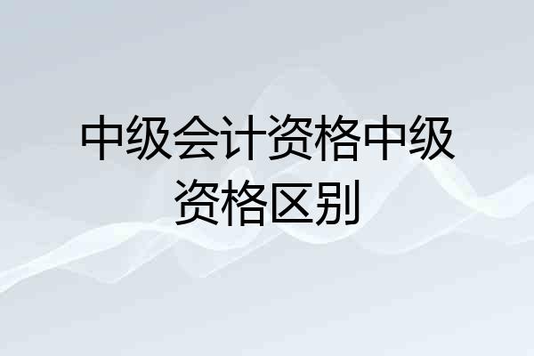 中级会计资格中级资格区别
