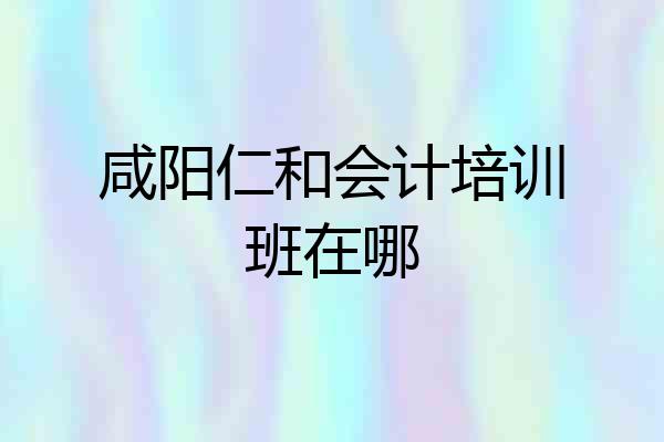 咸阳仁和会计培训班在哪