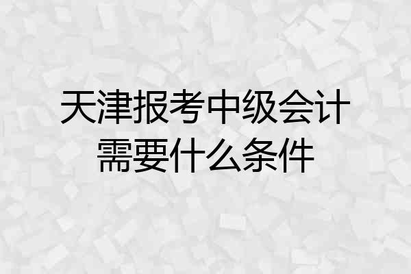 天津报考中级会计需要什么条件