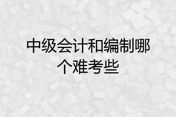 中级会计和编制哪个难考些