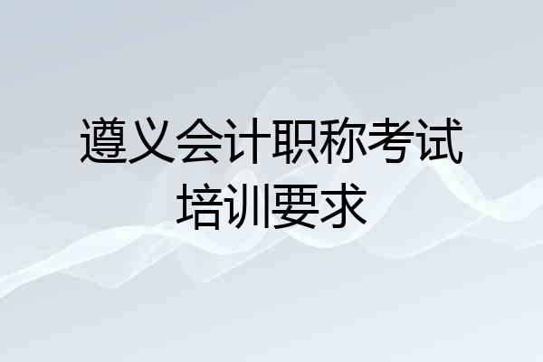 遵义会计职称考试培训要求