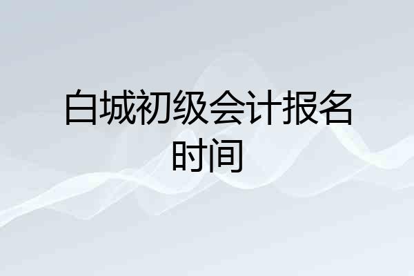 白城初级会计报名时间