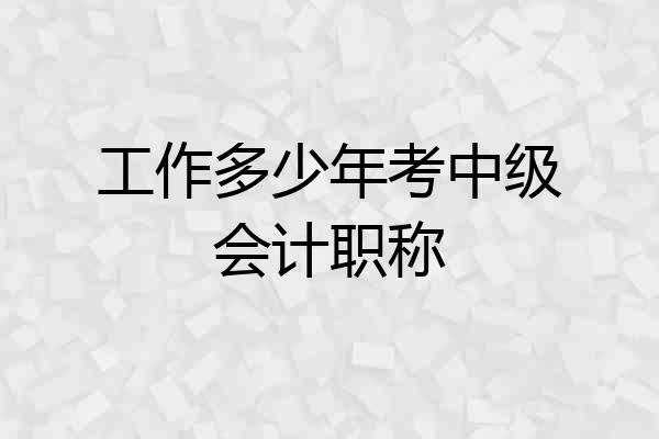 工作多少年考中级会计职称