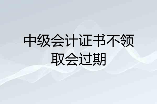 中级会计证书不领取会过期