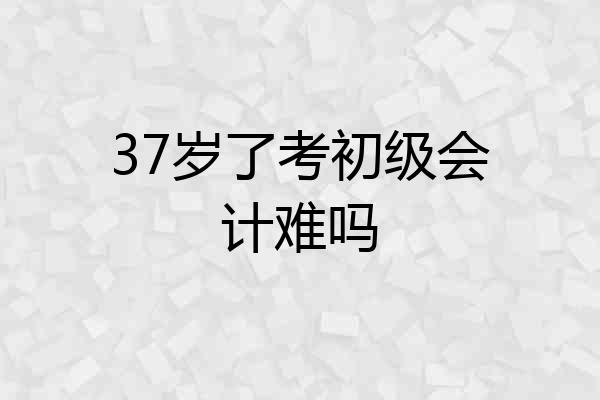 37岁了考初级会计难吗