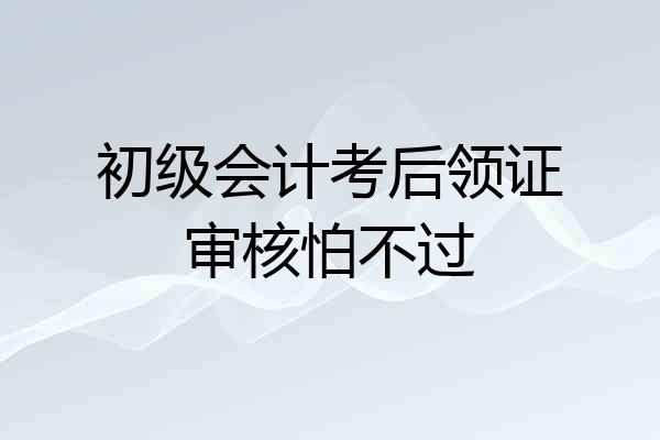 初级会计考后领证审核怕不过
