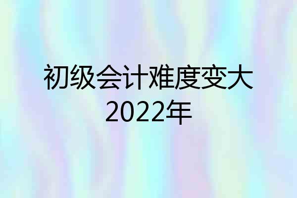 初级会计难度变大2022年