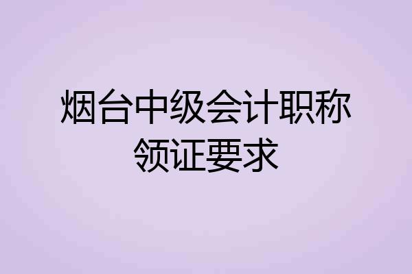 烟台中级会计职称领证要求