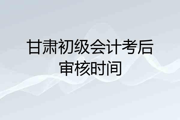 甘肃初级会计考后审核时间