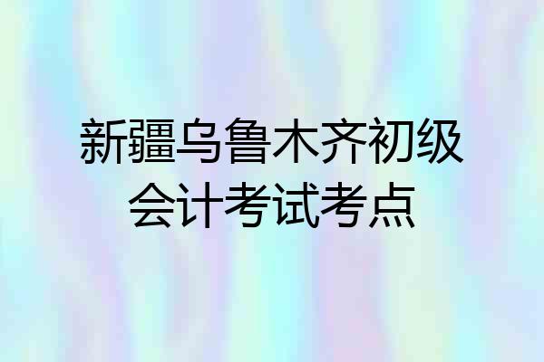 新疆乌鲁木齐初级会计考试考点