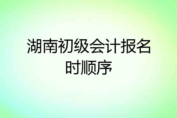湖南初级会计报名时顺序