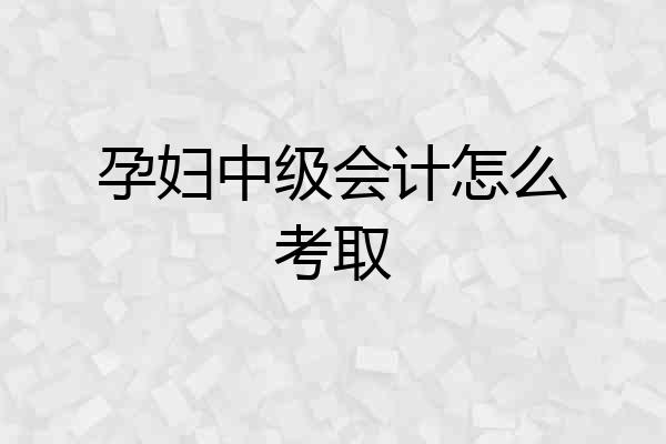 孕妇中级会计怎么考取