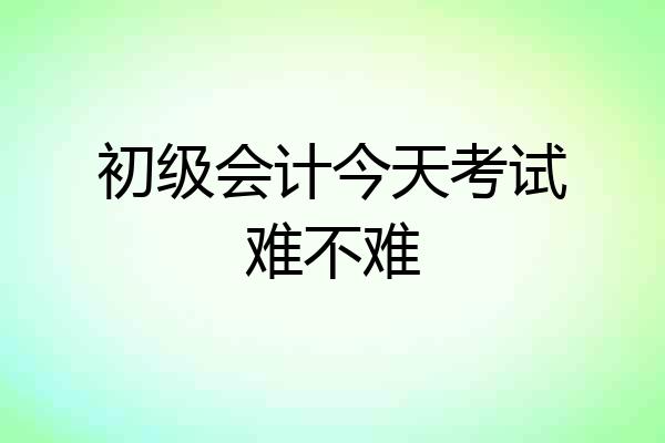 初级会计今天考试难不难