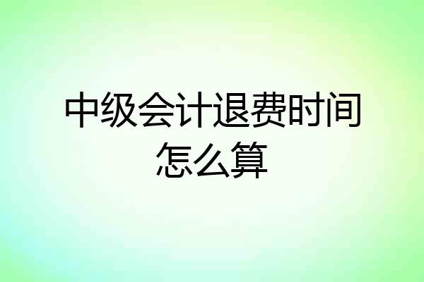 中级会计退费时间怎么算
