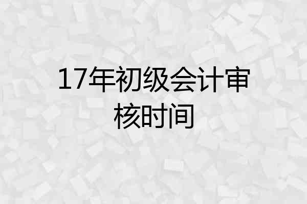17年初级会计审核时间