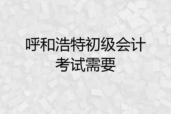 呼和浩特初级会计考试需要