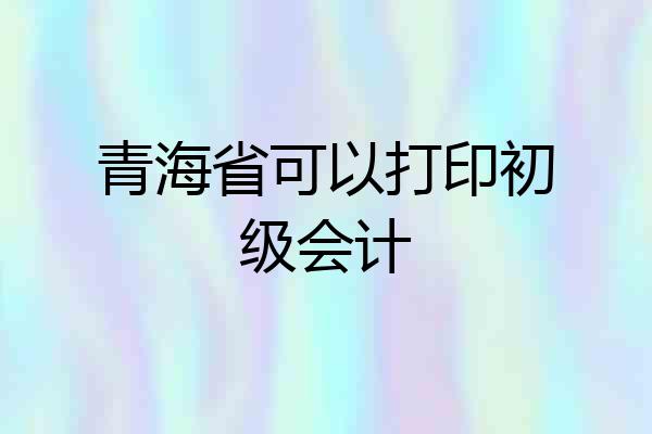 青海省可以打印初级会计