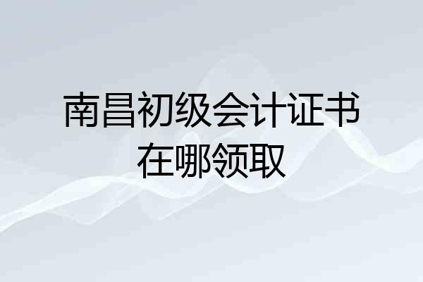 南昌初级会计证书在哪领取