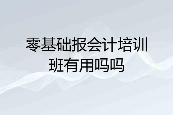 零基础报会计培训班有用吗吗