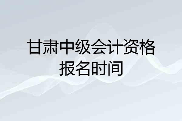 甘肃中级会计资格报名时间