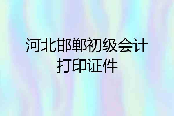 河北邯郸初级会计打印证件