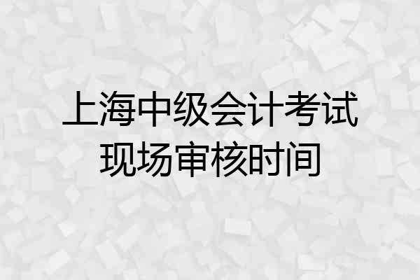 上海中级会计考试现场审核时间