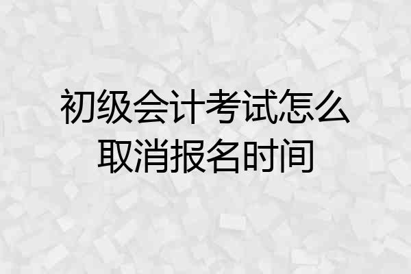 初级会计考试怎么取消报名时间