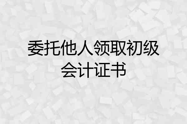 委托他人领取初级会计证书