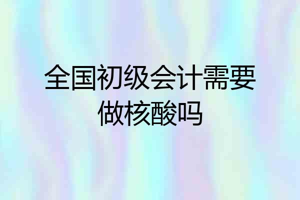 全国初级会计需要做核酸吗