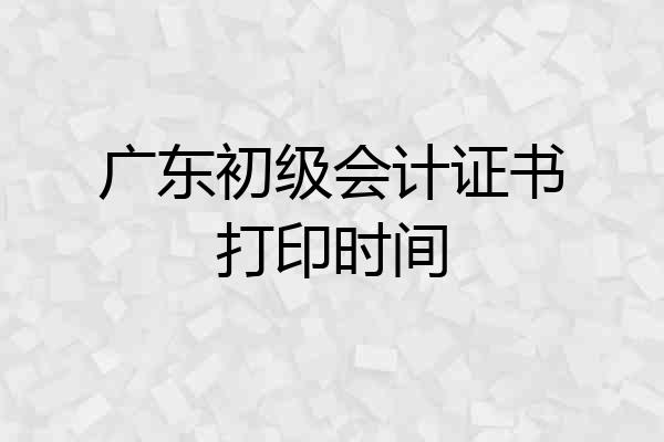 广东初级会计证书打印时间