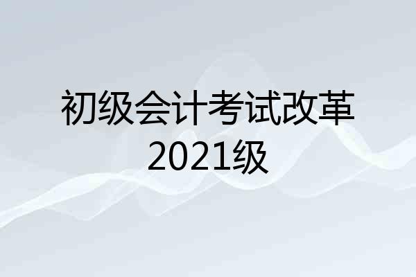 初级会计考试改革2021级